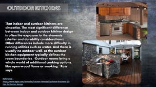That indoor and outdoor kitchens are
simpatico. The most significant difference
between indoor and outdoor kitchen design
is often the exposure to the elements
(shelter and durability considerations).
Other differences include more difficulty in
running utilities such as water. And there is
usually no outdoor wall, so the outdoor
kitchen equipment typically defines the
room boundaries. "Outdoor rooms bring a
whole world of additional cooking options,
like open-wood flame or smoking," Russ
says.
Reference :
http://www.hgtv.com/remodel/kitchen-remodel/outdoor-kitchens-10-
tips-for-better-design
 
