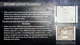  After you have considered all the structural implications and
before you make any decision about the style of your new
kitchen you must first decide how much money you are
prepared to spend in total .
The first and most important point when planning a kitchen is
the layout .
 There are many different possibilities for designing a
kitchen. The organization and planning of the layout for a
kitchen depend on many different factors. Many times when
homeowners consider remodeling their kitchens they want
to do a complete layout change. A well-designed kitchen not
only fits in the space you have, but also fits in with your
lifestyle and needs…
 