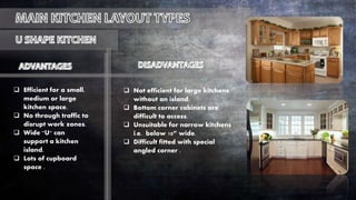  Efficient for a small,
medium or large
kitchen space.
 No through traffic to
disrupt work zones.
 Wide "U" can
support a kitchen
island.
 Lots of cupboard
space .
 Not efficient for large kitchens
without an island.
 Bottom corner cabinets are
difficult to access.
 Unsuitable for narrow kitchens
i.e. below 10” wide.
 Difficult fitted with special
angled corner .
 