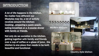 A lot of life happens in the kitchen.
No matter how different our
lifestyles may be, a lot of activity
revolves around the kitchen:
Cooking , preparing a quick snack,
eating breakfast or a 3-course dinner
with family or friends.
Not only do we socialize in the kitchen,
getting together with family and friends
over a cup of coffee or a glass of juice , the
kitchen is one place that needs to be both
beautiful and functional .
Country style kitchen
Modern kitchens
 