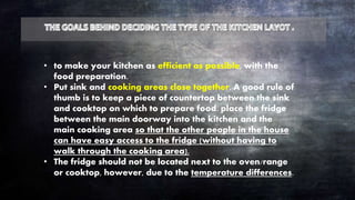 • to make your kitchen as efficient as possible, with the
food preparation.
• Put sink and cooking areas close together. A good rule of
thumb is to keep a piece of countertop between the sink
and cooktop on which to prepare food. place the fridge
between the main doorway into the kitchen and the
main cooking area so that the other people in the house
can have easy access to the fridge (without having to
walk through the cooking area).
• The fridge should not be located next to the oven/range
or cooktop, however, due to the temperature differences.
 