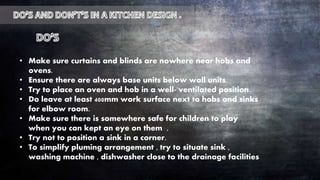 • Make sure curtains and blinds are nowhere near hobs and
ovens.
• Ensure there are always base units below wall units.
• Try to place an oven and hob in a well- ventilated position.
• Do leave at least 400mm work surface next to hobs and sinks
for elbow room.
• Make sure there is somewhere safe for children to play
when you can kept an eye on them ,
• Try not to position a sink in a corner.
• To simplify pluming arrangement , try to situate sink ,
washing machine , dishwasher close to the drainage facilities
 