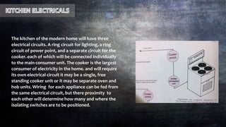 The kitchen of the modern home will have three
electrical circuits. A ring circuit for lighting, a ring
circuit of power point, and a separate circuit for the
cooker. each of which will be connected individually
to the main consumer unit. The cooker is the largest
consumer of electricity in the home. and will require
its own electrical circuit it may be a single, free
standing cooker unit or it may be separate oven and
hob units. Wiring for each appliance can be fed from
the same electrical circuit, but there proximity to
each other will determine how many and where the
isolating switches are to be positioned.
 