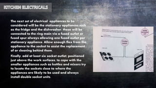 The next set of electrical appliances to be
considered will be the stationary appliances such
as the fridge and the dishwasher, these will be
connected to the ring main via a fused outlet or
fused spur always allowing one fused outlet per
stationary appliance. Allow enough flex from the
appliance to the socket to assist the replacement
of or cleaning behind them.
Finally, add at least six socket outlet, positioned
just above the work surfaces, to cope with the
smaller appliances such as kettles and mixers try
to locate the sockets close to where the
appliances are likely to be used and always
install double socket units.
 