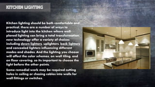 Kitchen lighting should be both comfortable and
practical, there are a number of ways to
introduce light into the kitchen where well-
planed lighting can bring a total transformation,
new technology offer a variety of choices
including down lighters, uplighters, back lighters
and concealed lighters influencing different
modes and shades. And the lighting you choose
will affect the color schemes, on wall tiling, and
on floor covering, so its important to choose the
light before the other points.
Some remedial work may be required cutting
holes in ceiling or chasing cables into walls for
wall fittings or switches.
 