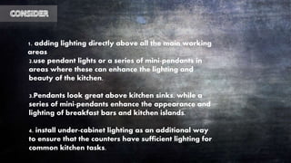 1. adding lighting directly above all the main working
areas
2.use pendant lights or a series of mini-pendants in
areas where these can enhance the lighting and
beauty of the kitchen.
3.Pendants look great above kitchen sinks, while a
series of mini-pendants enhance the appearance and
lighting of breakfast bars and kitchen islands.
4. install under-cabinet lighting as an additional way
to ensure that the counters have sufficient lighting for
common kitchen tasks.
 