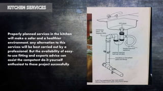 Properly planned services in the kitchen
will make a safer and a healthier
environment, any alternation to this
services will be best carried out by a
professional. But the availability of easy-
to-use fitting and experts advice can
assist the competent do-it-yourself
enthusiast to these project successfully.
 
