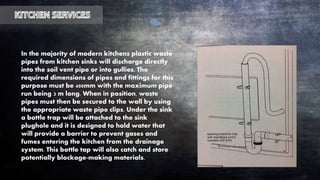 In the majority of modern kitchens plastic waste
pipes from kitchen sinks will discharge directly
into the soil vent pipe or into gullies. The
required dimensions of pipes and fittings for this
purpose must be 400mm with the maximum pipe
run being 3 m long. When in position, waste
pipes must then be secured to the wall by using
the appropriate waste pipe clips. Under the sink
a bottle trap will be attached to the sink
plughole and it is designed to hold water that
will provide a barrier to prevent gases and
fumes entering the kitchen from the drainage
system. This bottle tap will also catch and store
potentially blockage-making materials.
 