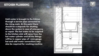 Cold water is brought to the kitchen
through a service pipe connected to
the rising main. At this point there
should be a stopcock for shutting
down the system in case of emergency
or repair. The hot water to be supplied
to the kitchen sink will come from the
hot water cylinder and all the fittings
will be in copper pipe of 15mm.gauge.
hot and cold water connections may
also be required for washing machine
V
 