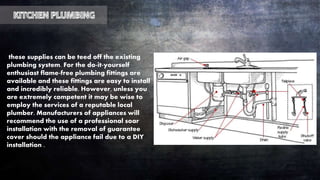 these supplies can be teed off the existing
plumbing system. For the do-it-yourself
enthusiast flame-free plumbing fittings are
available and these fittings are easy to install
and incredibly reliable. However, unless you
are extremely competent it may be wise to
employ the services of a reputable local
plumber. Manufacturers of appliances will
recommend the use of a professional soar
installation with the removal of guarantee
cover should the appliance fail due to a DIY
installation .
 