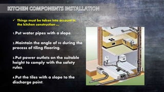 1.Put water pipes with a slope.
2.Maintain the angle of 90 during the
process of tiling flooring.
3.Put power outlets on the suitable
height to comply with the safety
rules.
4.Put the tiles with a slope to the
discharge point.
 Things must be taken into account in
the kitchen construction …
 