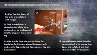 C- After that the doors of
the units are installed
with hinges.
D- Then, a cardboard is
placed on top of the base
units and cut by professional
into the shape of the counter
top.
E- After words, they use special silicon for
insulation for kitchens, placed between (units
and counter top, units and floor, counter top and
backsplash)
C
 The top units are now installed,
same method, with screws, then
doors are installed, and then
silicon is added for insulation.
 