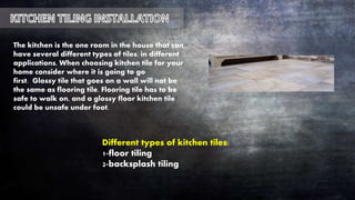 The kitchen is the one room in the house that can
have several different types of tiles, in different
applications, When choosing kitchen tile for your
home consider where it is going to go
first. Glossy tile that goes on a wall will not be
the same as flooring tile. Flooring tile has to be
safe to walk on, and a glossy floor kitchen tile
could be unsafe under foot.
Different types of kitchen tiles:
1-floor tiling
2-backsplash tiling
 