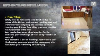 1. Floor Tiling:
Safety must be taken into consideration due to
nature of the kitchen environment (spelling food and
water may cause slipping and injuries), so while
choosing your kitchen floor tiling you must consider
the slipperiness of the tiles.
You need a low water absorbing tiles for the
kitchen to prevent change of color and properties of
material.
Also aesthetics is one of the things that controls your
tile choosing, you need something to go along with
the kitchen you’re thinking about buying.
V
 