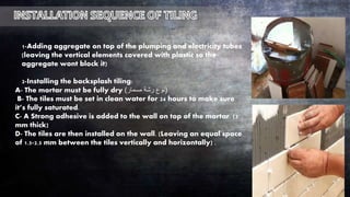 1-Adding aggregate on top of the plumping and electricity tubes
(leaving the vertical elements covered with plastic so the
aggregate wont block it)
2-Installing the backsplash tiling:
A- The mortar must be fully dry (‫مسمار‬ ‫رشة‬ ‫نوع‬)
B- The tiles must be set in clean water for 24 hours to make sure
it’s fully saturated.
C- A Strong adhesive is added to the wall on top of the mortar. (3
mm thick)
D- The tiles are then installed on the wall. (Leaving an equal space
of 1.5-2.5 mm between the tiles vertically and horizontally) .
 