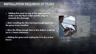 1. Adding fine sand on top of the aggregate to
make sure the floor is flat and the slope is
towards the drainage.
2. Start installing the tiles leaving enough space for
the grout to be installed.
4. Give the tiling enough time to dry before walking
on it (12 hours minimum)
5. Adding the grout and waiting for it to dry (a few
hours)
 