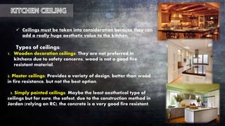  Ceilings must be taken into consideration because they can
add a really huge aesthetic value to the kitchen.
Types of ceilings:
1. Wooden decoration ceilings: They are not preferred in
kitchens due to safety concerns, wood is not a good fire
resistant material.
2. Plaster ceilings: Provides a variety of design, better than wood
in fire resistance, but not the best option.
3. Simply painted ceilings: Maybe the least aesthetical type of
ceilings but for sure, the safest, due to the construction method in
Jordan (relying on RC), the concrete is a very good fire resistant.
 