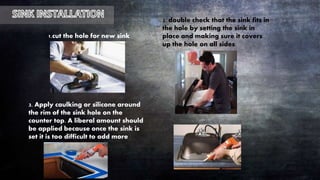 2. double check that the sink fits in
the hole by setting the sink in
place and making sure it covers
up the hole on all sides.
3. Apply caulking or silicone around
the rim of the sink hole on the
counter top. A liberal amount should
be applied because once the sink is
set it is too difficult to add more
1.cut the hole for new sink
 