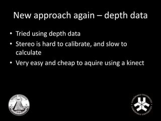New approach again – depth data 
• Tried using depth data 
• Stereo is hard to calibrate, and slow to 
calculate 
• Very easy and cheap to aquire using a kinect 
 