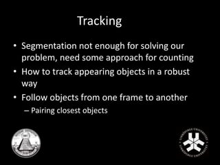 Tracking 
• Segmentation not enough for solving our 
problem, need some approach for counting 
• How to track appearing objects in a robust 
way 
• Follow objects from one frame to another 
– Pairing closest objects 
 