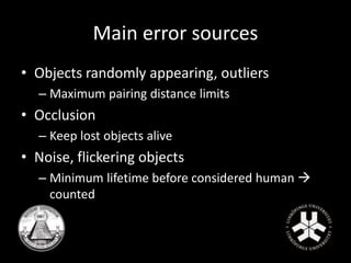 Main error sources 
• Objects randomly appearing, outliers 
– Maximum pairing distance limits 
• Occlusion 
– Keep lost objects alive 
• Noise, flickering objects 
– Minimum lifetime before considered human  
counted 
 