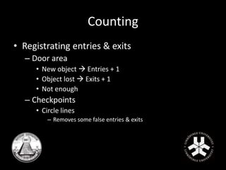 Counting 
• Registrating entries & exits 
– Door area 
• New object  Entries + 1 
• Object lost  Exits + 1 
• Not enough 
– Checkpoints 
• Circle lines 
– Removes some false entries & exits 
 