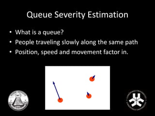Queue Severity Estimation 
• What is a queue? 
• People traveling slowly along the same path 
• Position, speed and movement factor in. 
 