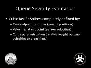 Queue Severity Estimation 
• Cubic Beziér Splines completely defined by: 
– Two endpoint positions (person positions) 
– Velocities at endpoint (person velocities) 
– Curve parametrization (relative weight between 
velocities and positions) 
 
