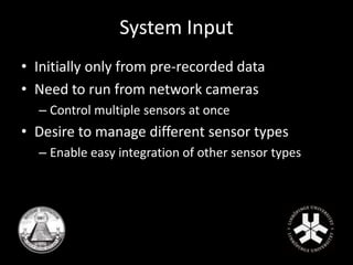 System Input 
• Initially only from pre-recorded data 
• Need to run from network cameras 
– Control multiple sensors at once 
• Desire to manage different sensor types 
– Enable easy integration of other sensor types 
 