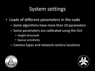 System settings 
• Loads of different parameters in the code 
– Some algorithms have more than 10 parameters 
– Some parameters are calibrated using the GUI 
• Height threshold 
• Queue sensitivity 
– Camera types and network camera locations 
 