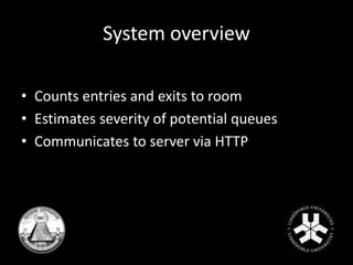 System overview 
• Counts entries and exits to room 
• Estimates severity of potential queues 
• Communicates to server via HTTP 
 
