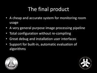 The final product 
• A cheap and accurate system for monitoring room 
usage 
• A very general purpose image processing pipeline 
• Total configuration without re-compiling 
• Great debug and installation user interfaces 
• Support for built-in, automatic evaluation of 
algorithms 
 