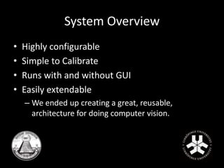 System Overview 
• Highly configurable 
• Simple to Calibrate 
• Runs with and without GUI 
• Easily extendable 
– We ended up creating a great, reusable, 
architecture for doing computer vision. 
 