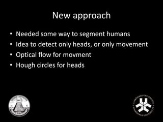 New approach 
• Needed some way to segment humans 
• Idea to detect only heads, or only movement 
• Optical flow for movment 
• Hough circles for heads 
 
