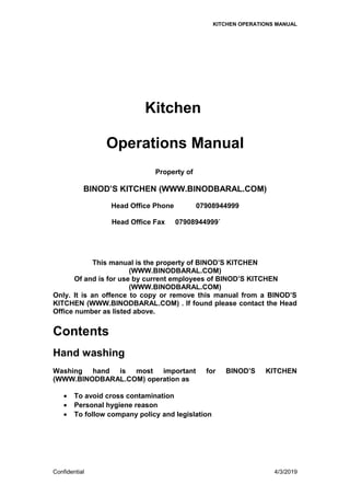 KITCHEN OPERATIONS MANUAL
Kitchen
Operations Manual
Property of
BINOD’S KITCHEN (WWW.BINODBARAL.COM)
Head Office Phone 07908944999
Head Office Fax 07908944999`
This manual is the property of BINOD’S KITCHEN
(WWW.BINODBARAL.COM)
Of and is for use by current employees of BINOD’S KITCHEN
(WWW.BINODBARAL.COM)
Only. It is an offence to copy or remove this manual from a BINOD’S
KITCHEN (WWW.BINODBARAL.COM) . If found please contact the Head
Office number as listed above.
Contents
Hand washing
Washing hand is most important for BINOD’S KITCHEN
(WWW.BINODBARAL.COM) operation as
• To avoid cross contamination
• Personal hygiene reason
• To follow company policy and legislation
Confidential 4/3/2019
 