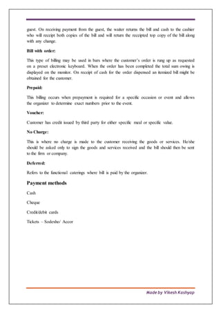 Made by Vikesh Kashyap
guest. On receiving payment from the guest, the waiter returns the bill and cash to the cashier
who will receipt both copies of the bill and will return the receipted top copy of the bill along
with any change.
Bill with order:
This type of billing may be used in bars where the customer’s order is rung up as requested
on a preset electronic keyboard. When the order has been completed the total sum owing is
displayed on the monitor. On receipt of cash for the order dispensed an itemized bill might be
obtained for the customer.
Prepaid:
This billing occurs when prepayment is required for a specific occasion or event and allows
the organizer to determine exact numbers prior to the event.
Voucher:
Customer has credit issued by third party for either specific meal or specific value.
No Charge:
This is where no charge is made to the customer receiving the goods or services. He/she
should be asked only to sign the goods and services received and the bill should then be sent
to the firm or company.
Deferred:
Refers to the functional caterings where bill is paid by the organizer.
Payment methods
Cash
Cheque
Credit/debit cards
Tickets – Sodexho/ Accor
 