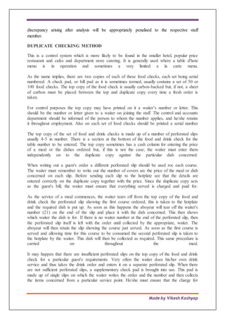 Made by Vikesh Kashyap
discrepancy arising after analysis will be appropriately penalised to the respective staff
member.
DUPLICATE CHECKING METHOD
This is a control system which is more likely to be found in the smaller hotel, popular price
restaurant and cafes and department store catering. It is generally used where a table d'hote
menu is in operation and sometimes a very limited a la carte menu.
As the name implies, there are two copies of each of these food checks, each set being serial
numbered. A check pad, or bill pad as it is sometimes termed, usually contains a set of 50 or
100 food checks. The top copy of the food check is usually carbon-backed but, if not, a sheet
of carbon must be placed between the top and duplicate copy every time a fresh order is
taken.
For control purposes the top copy may have printed on it a waiter’s number or letter. This
should be the number or letter given to a waiter on joining the staff. The control and accounts
department should be informed of the person to whom the number applies, and he/she retains
it throughout employment. Also on each set of food checks should be printed a serial number
The top copy of the set of food and drink checks is made up of a number of perforated slips
usually 4-5 in number. There is a section at the bottom of the food and drink check for the
table number to be entered. The top copy sometimes has a cash column for entering the price
of a meal or the dishes ordered but, if this is not the case; the waiter must enter them
independently on to the duplicate copy against the particular dish concerned.
When writing out a guest's order a different perforated slip should be used roc each course.
The waiter must remember to write out the number of covers arc the price of the meal or dish
concerned on each slip. Before sending each slip to the hotplate see that the details are
entered correctly on the duplicate copy together with the price. Since the duplicate copy acts
as the guest's bill, the waiter must ensure that everything served is charged and paid for.
As the service of a meal commences, the waiter tears off from the top copy of the food and
drink check the perforated slip showing the first course ordered, this is taken to the hotplate
and the required dish is put up. As soon as this happens the aboyeur will tear off the waiter's
number (21) on the end of the slip and place it with the dish concerned. This then shows
which waiter the dish is for. If there is no waiter number at the end of the perforated slip, then
the perforated slip itself is left with the order until collected by the appropriate, waiter. The
aboyeur will then retain the slip showing the course just served. As soon as the first course is
served and allowing time for this course to be consumed the second perforated slip is taken to
the hotplate by the waiter. This dish will then be collected as required. This same procedure is
carried on throughout the meal.
It may happen that there are insufficient perforated slips on the top copy of the food and drink
check for a particular guest's requirements. Very often the waiter does his/her own drink
service and thus takes the drink order and enters it on a separate perforated slip. When there
are not sufficient perforated slips, a supplementary check pad is brought into use. This pad is
made up of single slips on which the waiter writes the order and the number and then collects
the items concerned from a particular service point. He/she must ensure that the charge for
 