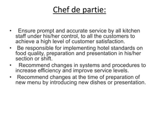 Chef de partie:
• Ensure prompt and accurate service by all kitchen
staff under his/her control, to all the customers to
achieve a high level of customer satisfaction.
• Be responsible for implementing hotel standards on
food quality, preparation and presentation in his/her
section or shift.
• Recommend changes in systems and procedures to
increase efficiency and improve service levels.
• Recommend changes at the time of preparation of
new menu by introducing new dishes or presentation.
 
