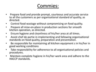 Commies:
• Prepare food and provide prompt, courteous and accurate service
to all the customers as per organisational standard of quality, as
directed.
• Control food wastage without compromising on food quality.
• Prepare all mise-en-place in production sections for smooth
kitchen operation, as directed.
• Ensure hygiene and cleanliness of his/her area at all times.
• Assist chef de partie in implementing and following organisational
standards on food quality, preparation and presentation.
• Be responsible for maintaining all kitchen equipment s in his/her in
good working conditions
• Take responsibility for adherence to all organisational policies and
procedures.
• Maintain complete hygiene in his/her work area and adhere to the
HACCP standards.
 