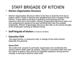 STAFF BRIGADE OF KITCHEN
• Kitchen Organization Structure
• Kitchen Organization Structure refers to the flow of authority from top to
bottom within a hotel or food service establishment and in respect to the
kitchen. It also refers to the flow of authority commencing from the
executive chef and to the bottom. Kitchen Organization Structure refers not
only assigning the positions but also full-filling them with the suitable
employees. Kitchen Organization Structure also tells us the actual strength
of the employees working at different levels.
• Staff Brigade of kitchen: (IN ENGLISH WORDS)
• Executive Chef
the head honcho, or executive chef, in charge of the entire kitchen
(basically the general)
Souse Chef
the under-chef, second in command. Supervises and coordinates the
various station chefs (chef de parties). Second in command when the chef
de cuisine is absent. Also acts as an expediter (aboyeur) during service
(usually in training to become head chef)
 