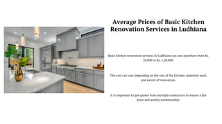 Average Prices of Basic Kitchen
Renovation Services in Ludhiana
Basic kitchen renovation services in Ludhiana can cost anywhere from Rs.
50,000 to Rs. 1,50,000.
The cost can vary depending on the size of the kitchen, materials used,
and extent of renovation.
It is important to get quotes from multiple contractors to ensure a fair
price and quality workmanship.
 