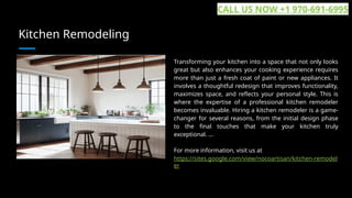 Kitchen Remodeling
Transforming your kitchen into a space that not only looks
great but also enhances your cooking experience requires
more than just a fresh coat of paint or new appliances. It
involves a thoughtful redesign that improves functionality,
maximizes space, and reflects your personal style. This is
where the expertise of a professional kitchen remodeler
becomes invaluable. Hiring a kitchen remodeler is a game-
changer for several reasons, from the initial design phase
to the final touches that make your kitchen truly
exceptional. ...
For more information, visit us at
https://sites.google.com/view/nocoartisan/kitchen-remodel
er
CALL US NOW +1 970-691-6995
 