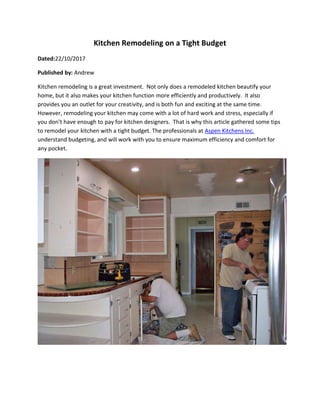 Kitchen Remodeling on a Tight Budget
Dated:22/10/2017
Published by: Andrew
Kitchen remodeling is a great investment. Not only does a remodeled kitchen beautify your
home, but it also makes your kitchen function more efficiently and productively. It also
provides you an outlet for your creativity, and is both fun and exciting at the same time.
However, remodeling your kitchen may come with a lot of hard work and stress, especially if
you don’t have enough to pay for kitchen designers. That is why this article gathered some tips
to remodel your kitchen with a tight budget. The professionals at Aspen Kitchens Inc.
understand budgeting, and will work with you to ensure maximum efficiency and comfort for
any pocket.
 