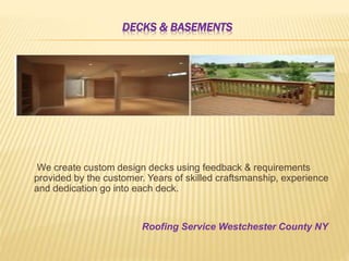 DECKS & BASEMENTS
We create custom design decks using feedback & requirements
provided by the customer. Years of skilled craftsmanship, experience
and dedication go into each deck.
Roofing Service Westchester County NY
 