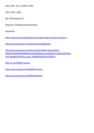 Hour: Mon - Sun 8 AM to 9 PM.
Year of Est.: 2002
No. Of Employees: 5
Payment: everything include finance
Social link:
https://www.yelp.com/biz/kitchen-remodel-masters-houston-houston-2
https://www.facebook.com/KitchenRemodelMasters
https://www.instagram.com/krm.houston?fbclid=IwY2xjawJfu-
hleHRuA2FlbQIxMAABHp0ev1hSqRQ3wrfrLjcpA5ldNy31rwZ8GJN242Mx-
1kPu38e8607uRrlYeez_aem_2fHjl8kSXdsiReX1GCMuig
https://x.com/KRM_Houston
https://www.youtube.com/@KRM.Houston
https://www.pinterest.com/KRMhoustontx/
 