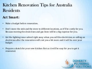 Kitchen Renovation Tips for Australia
Residents
Act Smart:
• Make a budget before renovation.
• Don’t move the sink and the stove to different locations, as it’ll be costly for you.
Because moving the drain lines and gas lines will be a big expense for you.

• Get the lighting issue solved right away when you call the electrician, as calling an
electrician after the renovation will cost you a bit more and it will be over your
budget.
• Prepare a sketch for your new kitchen first as it will be easy for you to get it
renovated.

 