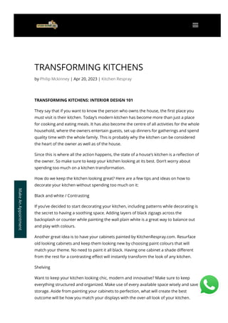 TRANSFORMING KITCHENS
by Philip Mckinney | Apr 20, 2023 | Kitchen Respray
TRANSFORMING KITCHENS: INTERIOR DESIGN 101
They say that if you want to know the person who owns the house, the 몭rst place you
must visit is their kitchen. Today’s modern kitchen has become more than just a place
for cooking and eating meals. It has also become the centre of all activities for the whole
household, where the owners entertain guests, set up dinners for gatherings and spend
quality time with the whole family. This is probably why the kitchen can be considered
the heart of the owner as well as of the house.
Since this is where all the action happens, the state of a house’s kitchen is a re몭ection of
the owner. So make sure to keep your kitchen looking at its best. Don’t worry about
spending too much on a kitchen transformation.
How do we keep the kitchen looking great? Here are a few tips and ideas on how to
decorate your kitchen without spending too much on it:
Black and white / Contrasting
If you’ve decided to start decorating your kitchen, including patterns while decorating is
the secret to having a soothing space. Adding layers of black zigzags across the
backsplash or counter while painting the wall plain white is a great way to balance out
and play with colours.
Another great idea is to have your cabinets painted by KitchenRespray.com. Resurface
old looking cabinets and keep them looking new by choosing paint colours that will
match your theme. No need to paint it all black. Having one cabinet a shade di몭erent
from the rest for a contrasting e몭ect will instantly transform the look of any kitchen.
Shelving
Want to keep your kitchen looking chic, modern and innovative? Make sure to keep
everything structured and organized. Make use of every available space wisely and save
storage. Aside from painting your cabinets to perfection, what will create the best
outcome will be how you match your displays with the over-all look of your kitchen.
Make
An
Appointment
 a
 