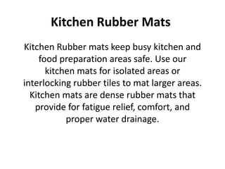 Kitchen Rubber Mats
Kitchen Rubber mats keep busy kitchen and
food preparation areas safe. Use our
kitchen mats for isolated areas or
interlocking rubber tiles to mat larger areas.
Kitchen mats are dense rubber mats that
provide for fatigue relief, comfort, and
proper water drainage.
 