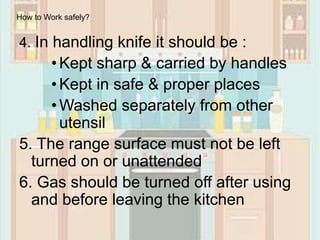 4. In handling knife it should be :
•Kept sharp & carried by handles
•Kept in safe & proper places
•Washed separately from other
utensil
5. The range surface must not be left
turned on or unattended
6. Gas should be turned off after using
and before leaving the kitchen
How to Work safely?
 