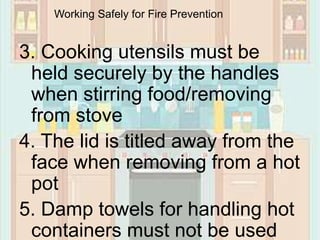 Working Safely for Fire Prevention
3. Cooking utensils must be
held securely by the handles
when stirring food/removing
from stove
4. The lid is titled away from the
face when removing from a hot
pot
5. Damp towels for handling hot
containers must not be used
 
